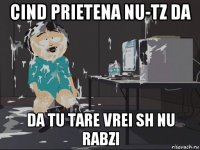 cind prietena nu-tz da da tu tare vrei sh nu rabzi