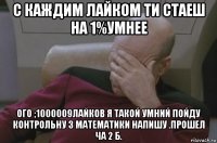 с каждим лайком ти стаеш на 1%умнее ого ;1000009лайков я такой умний пойду контрольну з математики напишу .прошел ча 2 б.