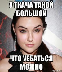 у ткача такой большой что уебаться можно