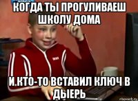 когда ты прогуливаеш школу дома и кто-то вставил ключ в дыерь