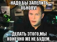 -надо бы запелить обнову! -делать этого,мы конечно же не будем.