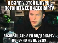 я взял у этой шкуры погонять её видеокарту возвращать я ей видеокарту конечно же не буду