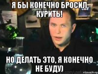 я бы конечно бросил курить! но делать это, я конечно не буду)