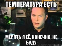 температура есть мерять я её, конечно, не буду