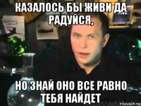 казалось бы живи да радуйся, но знай оно все равно тебя найдет