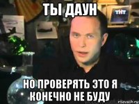 ты даун но проверять это я конечно не буду