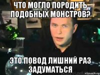 что могло породить подобных монстров? это повод лишний раз задуматься