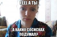 feel а ты а каких сосисках подумал?