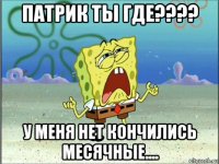 патрик ты где???? у меня нет кончились месячные....