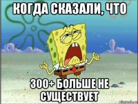 когда сказали, что 300+ больше не существует