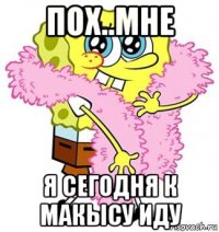 пох..мне я сегодня к макысу иду