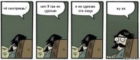 чё смотришь? нет.Я так ее сделаю я не сделаю это лицо ну ок