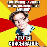 твой взгялд на училку когда она подошла и заметила что ты списываешь