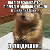 вы п-пресмыкаетесь п-перед м-мощью н-нашей ц-цивилизации.... л-людишки...