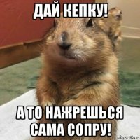 дай кепку! а то нажрешься сама сопру!