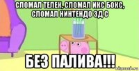 сломал телек, сломал икс бокс, сломал нинтендо 3д с без палива!!!