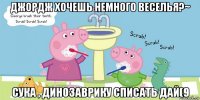 джордж хочешь немного веселья?~ сука , динозаврику списать дай(9