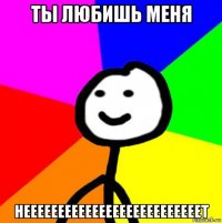 ты любишь меня неееееееееееееееееееееееееет