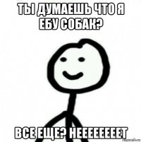 ты думаешь что я ебу собак? все еще? неееееееет