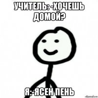 учитель: -хочешь домой? я:-ясен пень