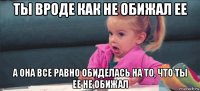 ты вроде как не обижал ее а она все равно обиделась на то, что ты ее не обижал