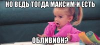 но ведь тогда максим и есть обливион?