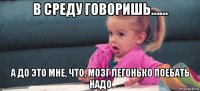 в среду говоришь…… а до это мне, что, мозг легонько поебать надо