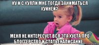 ну и с хуяли мне тогда заниматься хуйнёй? меня не интересует вся эта хуета про блоггерство и статьенаписание...