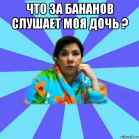 что за бананов слушает моя дочь ? 