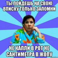 ты пойдешь на свою вписку только запомни не капли в рот не сантиметра в жопу