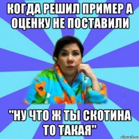 когда решил пример а оценку не поставили "ну что ж ты скотина то такая"