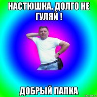 настюшка, долго не гуляй ! добрый папка