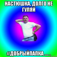 настюшка, долго не гуляй #добрыйпапка .... .