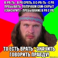 в-ра-ть - в ра срать, а с-ра-ть - с ра пребывать. получаем сам-скрыт (санскрит) - пребывание в ра с ра. то есть врать - значить говорить правду!