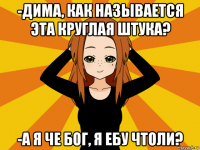 -дима, как называется эта круглая штука? -а я че бог, я ебу чтоли?