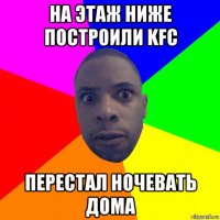 на этаж ниже построили kfc перестал ночевать дома