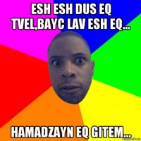 esh esh dus eq tvel,bayc lav esh eq... hamadzayn eq gitem...