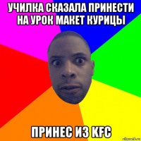 училка сказала принести на урок макет курицы принес из kfc