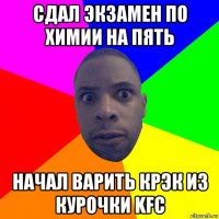 сдал экзамен по химии на пять начал варить крэк из курочки kfc