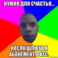 нужно для счастья... косяк,шлюха и абонемент в kfc.