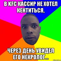 в kfc кассир не хотел кентиться, через день увидел его некролог...