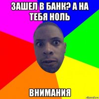 зашел в банк? а на тебя ноль внимания