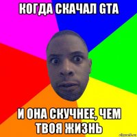 когда скачал gta и она скучнее, чем твоя жизнь