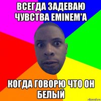 всегда задеваю чувства eminem'а когда говорю что он белый