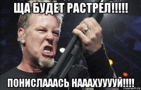 ща будет растрел!!!!! понислааась нааахууууй!!!!