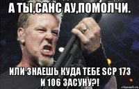 а ты,санс ау,помолчи. или знаешь куда тебе scp 173 и 106 засуну?!