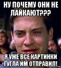 ну почему они не лайкают??? я уже все картинки гугла им отправил!