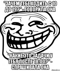 "зачем тебе ходить с 10 до 19?" - говорила она "какие это задачи у тебя после 18:00?" - спрашивала она