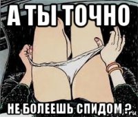 а ты точно не болеешь спидом ?