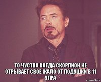  то чуство когда скорпион не отрывает свое жало от подушки в 11 утра